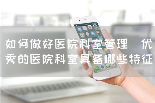 如何做好醫(yī)院科室管理(優(yōu)秀的醫(yī)院科室具備哪些特征)(圖1) 如何做好醫(yī)院科室管理(優(yōu)秀的醫(yī)院科室具備哪些特征)(圖1)