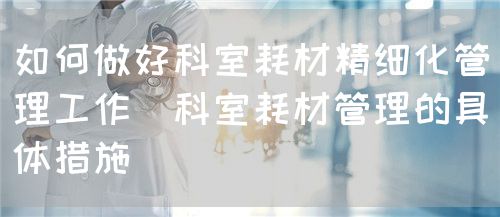 如何做好科室耗材精細化管理工作(科室耗材管理的具體措施)(圖1) 如何做好科室耗材精細化管理工作(科室耗材管理的具體措施)(圖1)