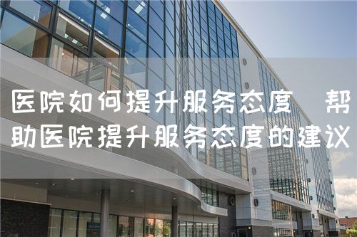 醫(yī)院如何提升服務態(tài)度（幫助醫(yī)院提升服務態(tài)度的建議）(圖1)