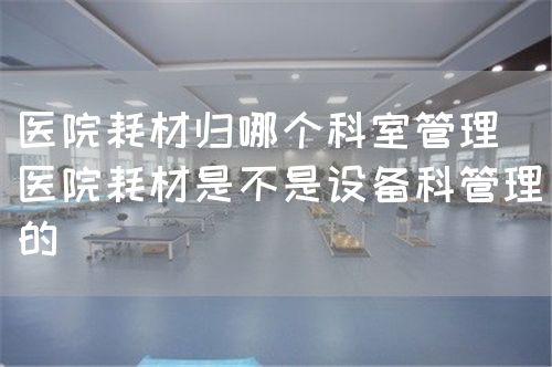 醫(yī)院耗材歸哪個(gè)科室管理(醫(yī)院耗材是不是設(shè)備科管理的)(圖1) 醫(yī)院耗材歸哪個(gè)科室管理(醫(yī)院耗材是不是設(shè)備科管理的)(圖1)