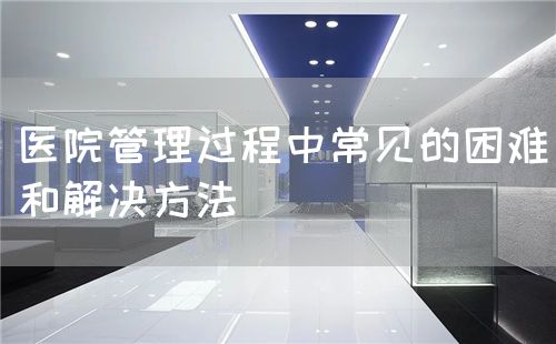醫(yī)院管理過程中常見的困難和解決方法(圖1) 醫(yī)院管理過程中常見的困難和解決方法(圖1)