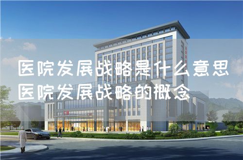醫(yī)院發(fā)展戰(zhàn)略是什么意思（醫(yī)院發(fā)展戰(zhàn)略的概念）(圖1)