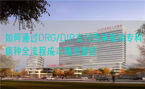 如何通過DRG/DIP支付改革驅(qū)動專科病種全流程成本精準管控(圖1)