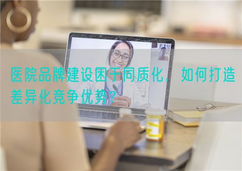 醫(yī)院品牌建設(shè)困于同質(zhì)化，如何打造差異化競爭優(yōu)勢？(圖1)