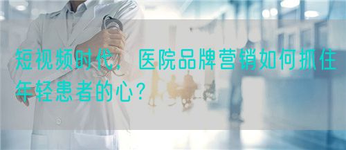 短視頻時代，醫(yī)院品牌營銷如何抓住年輕患者的心？(圖1)
