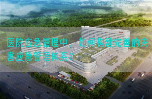 醫(yī)院應急管理中，如何構(gòu)建完善的災害應急管理體系？(圖1)